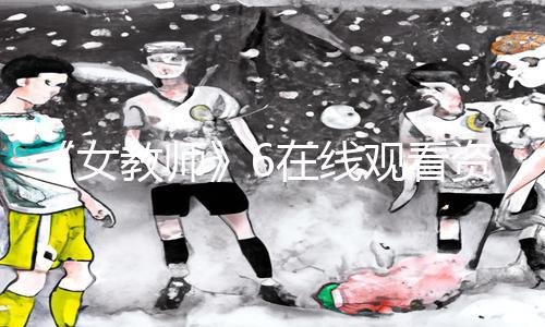 《女教师》6在线观看资讯：下载APP，享手游教程及游戏攻略！